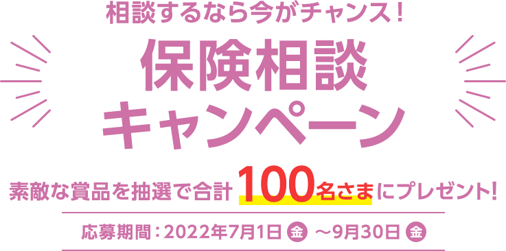 相談するなら今がチャンス！保険相談キャンペーン 素敵な賞品を抽選で合計100名さまにプレゼント！ 応募期間：2022年7月1日(金) 〜 9月30日(金)