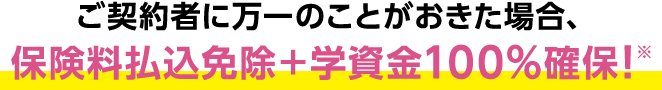 ご契約者様に万一のことが起きた場合、保険料払込免除+学資金100%確保！※