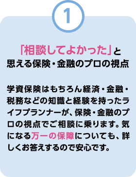 「相談してよかった」と思える保険・金融のプロの視点 学資保険はもちろん経済・金融・税務などの知識と経験を持ったライフプランナーが、保険・金融のプロの視点でご相談に乗ります。気になる万一の保障についても、詳しくお答えするので安心です。