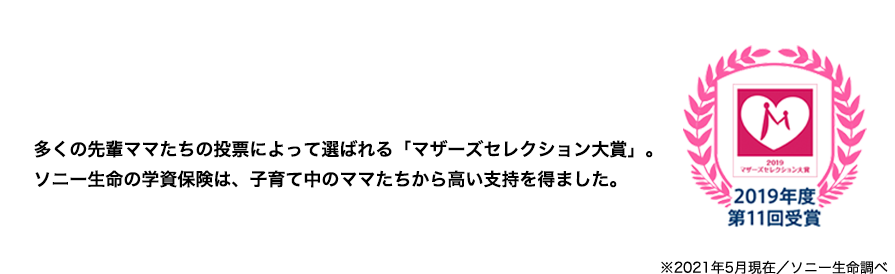 先輩ママに選ばれてNo.1 多くの先輩ママたちの投票によって選ばれる「マザーズセレクション大賞」。ソニー生命の学資保険は、子育て中のママたちから高い支持を得ました。 2019年度第11回受賞